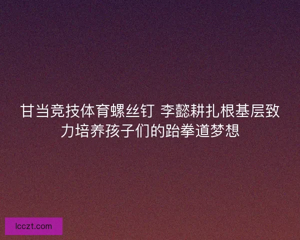 甘当竞技体育螺丝钉 李懿耕扎根基层致力培养孩子们的跆拳道梦想
