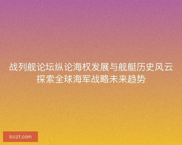 战列舰论坛纵论海权发展与舰艇历史风云探索全球海军战略未来趋势