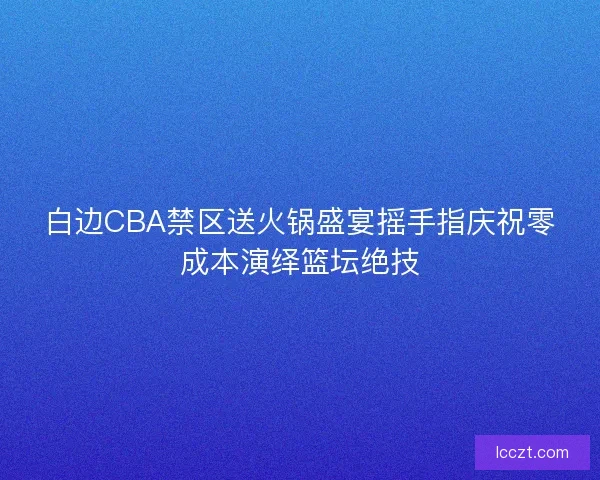 白边CBA禁区送火锅盛宴摇手指庆祝零成本演绎篮坛绝技