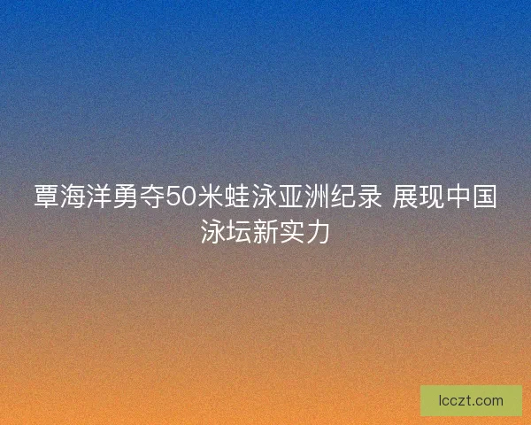 覃海洋勇夺50米蛙泳亚洲纪录 展现中国泳坛新实力
