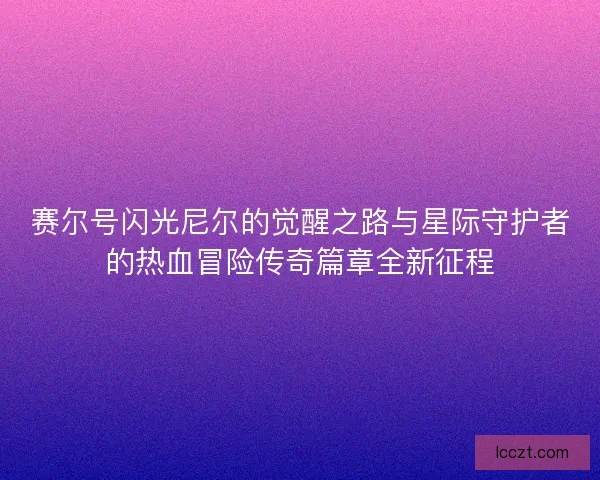 赛尔号闪光尼尔的觉醒之路与星际守护者的热血冒险传奇篇章全新征程