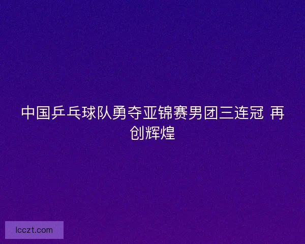 中国乒乓球队勇夺亚锦赛男团三连冠 再创辉煌