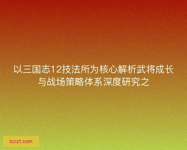 以三国志12技法所为核心解析武将成长与战场策略体系深度研究之