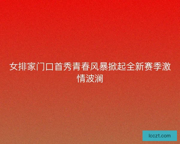 女排家门口首秀青春风暴掀起全新赛季激情波澜