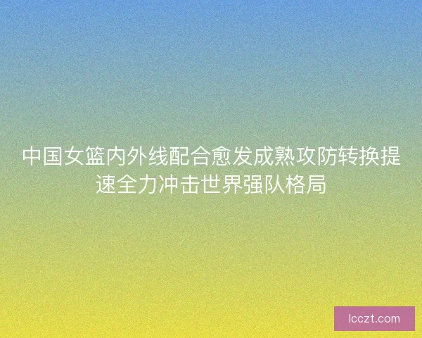 中国女篮内外线配合愈发成熟攻防转换提速全力冲击世界强队格局